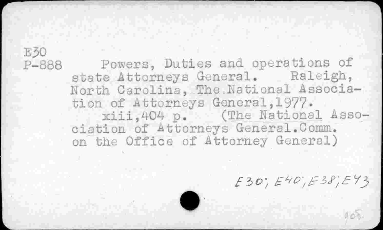 ﻿E30
P-888 Powers, Duties and operations of state Attorneys General. Raleigh, North Carolina, The National Association of Attorneys General,1977.
xiii,404 p. (The National Association of Attorneys General.Comm, on the Office of Attorney General)
